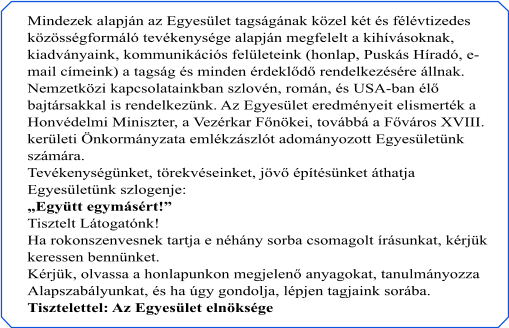 Mindezek alapján az Egyesület tagságának közel két és félévtizedes  közösségformáló tevékenysége alapján megfelelt a kihívásoknak,  kiadványaink, kommunikációs felületeink (honlap, Puskás Híradó, e- mail címeink) a tagság és minden érdeklődő rendelkezésére állnak.  Nemzetközi kapcsolatainkban szlovén, román, és USA-ban élő  bajtársakkal is rendelkezünk. Az Egyesület eredményeit elismerték a  Honvédelmi Miniszter, a Vezérkar Főnökei, továbbá a Főváros XVIII.  kerületi Önkormányzata emlékzászlót adományozott Egyesületünk  számára. Tevékenységünket, törekvéseinket, jövő építésünket áthatja  Egyesületünk szlogenje: „Együtt egymásért!” Tisztelt Látogatónk! Ha rokonszenvesnek tartja e néhány sorba csomagolt írásunkat, kérjük  keressen bennünket. Kérjük, olvassa a honlapunkon megjelenő anyagokat, tanulmányozza  Alapszabályunkat, és ha úgy gondolja, lépjen tagjaink sorába. Tisztelettel: Az Egyesület elnöksége