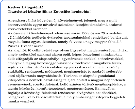 Kedves Látogatónk! Tisztelettel köszöntjük az Egyesület honlapján!  A rendszerváltást követően új követelmények jelentek meg a nyílt  önszerveződés egyre növekvő számában létrejött társadalmi, szakmai  szervezetekkel szemben. Az összetett követelmények elemzése során 1998 őszén 29 a védelmi  célú hírközlés területén évtizedes tapasztalatokkal rendelkező bajtársunk  megalakította egyesületünket, amely felvette a nagy magyar feltaláló  Puskás Tivadar nevét. Az alapítók fő célkitűzését egy olyan Egyesület megteremtésében látták,  amely széleskörű szakmai alapra épül, képes összefogni mindazokat,  akik elfogadják az alapszabályt, egyetértenek azokkal a törekvésekkel,  amelyek a tagság közösséggé válásának törekvéseit magukévá teszik,  segítik az információs társadalom egyes szakaszaiban jelentkező új  eszközök, rendszerek, módszerek megismerését és azokról szélesebb  körű tájékoztatás megvalósítását. Továbbá az alapítók gondolatai  kiterjedtek a nemzeti hazafiasság talajára épített a magyar nép történeti  eseményeinek, sorsfordulóinak kellő szinten történő megünneplésére, a  tagság közösségi komfortérzetének megteremtésére. Ez magában  foglalja a közösségi feladatok rendszeres elvégzését, az idősekkel,  betegekkel, való kapcsolattartást, a mély emberséget kifejező kegyeleti  munka végzését.