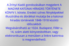 A Zrínyi Kiadó gondozásában megjelent A  MAGYAR KATONAI HÍRADÁS TÖRTÉNETE  KÖNYV I. kötete. Eredeti színes fényképekkel  illusztrálva és ábrákkal mutatja be a katonai  híradás történetét 1848-1918 közötti  időszakból.  Megvásárolható az 1024. Budapest, Fillér u.  14, szám alatti könyvesboltban, vagy  elektronikusan a menüben a linkre kattintva  is megrendelhető.